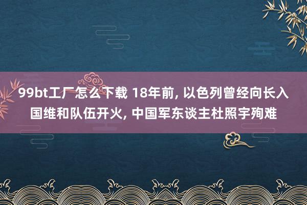 99bt工厂怎么下载 18年前， 以色列曾经向长入国维和队伍开火， 中国军东谈主杜照宇殉难