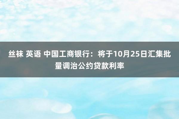 丝袜 英语 中国工商银行：将于10月25日汇集批量调治公约贷款利率