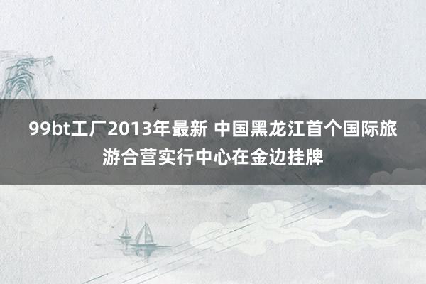 99bt工厂2013年最新 中国黑龙江首个国际旅游合营实行中心在金边挂牌