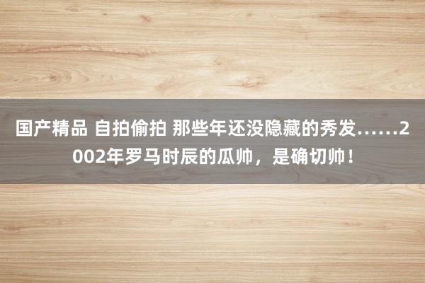 国产精品 自拍偷拍 那些年还没隐藏的秀发……2002年罗马时辰的瓜帅，是确切帅！