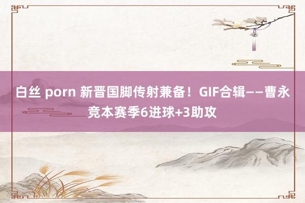 白丝 porn 新晋国脚传射兼备！GIF合辑——曹永竞本赛季6进球+3助攻