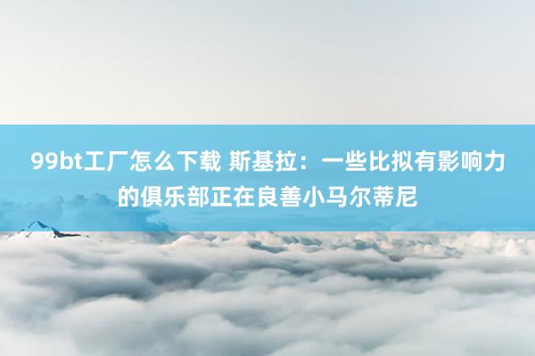 99bt工厂怎么下载 斯基拉：一些比拟有影响力的俱乐部正在良善小马尔蒂尼