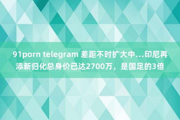 91porn telegram 差距不时扩大中…印尼再添新归化总身价已达2700万，是国足的3倍