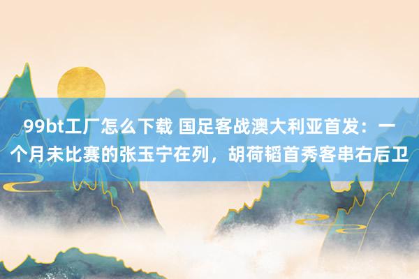 99bt工厂怎么下载 国足客战澳大利亚首发：一个月未比赛的张玉宁在列，胡荷韬首秀客串右后卫