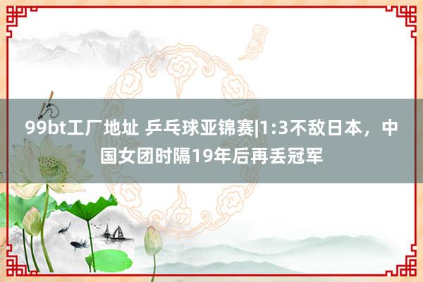 99bt工厂地址 乒乓球亚锦赛|1:3不敌日本，中国女团时隔19年后再丢冠军