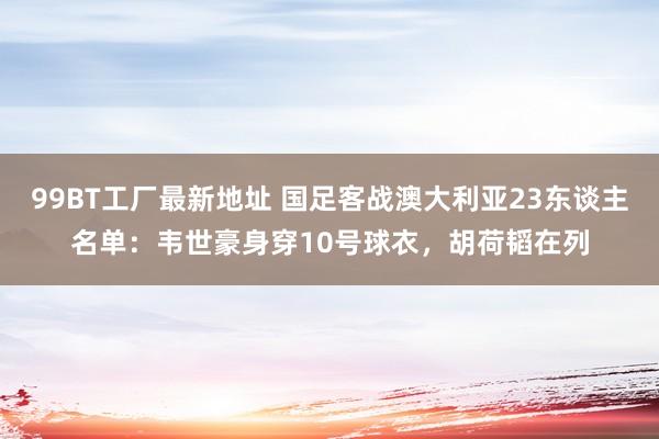 99BT工厂最新地址 国足客战澳大利亚23东谈主名单：韦世豪身穿10号球衣，胡荷韬在列