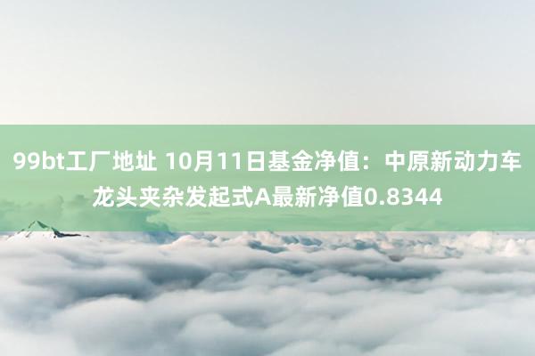 99bt工厂地址 10月11日基金净值：中原新动力车龙头夹杂发起式A最新净值0.8344