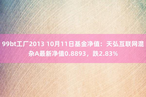 99bt工厂2013 10月11日基金净值：天弘互联网混杂A最新净值0.8893，跌2.83%