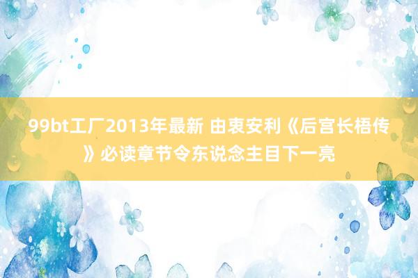 99bt工厂2013年最新 由衷安利《后宫长梧传》必读章节令东说念主目下一亮