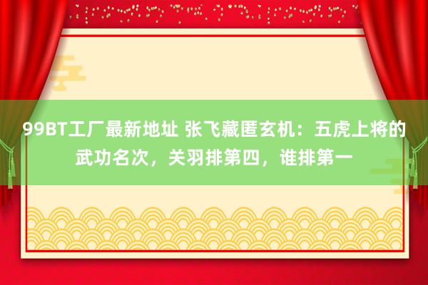 99BT工厂最新地址 张飞藏匿玄机：五虎上将的武功名次，关羽排第四，谁排第一