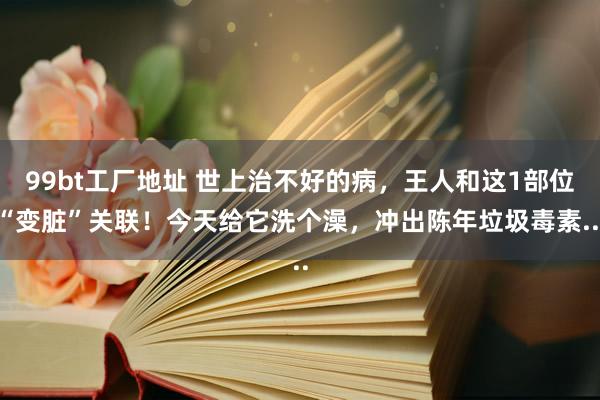 99bt工厂地址 世上治不好的病，王人和这1部位“变脏”关联！今天给它洗个澡，冲出陈年垃圾毒素...