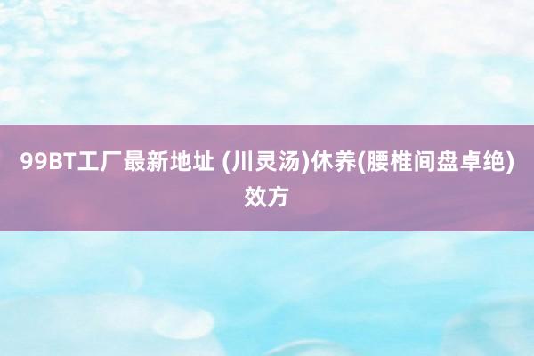 99BT工厂最新地址 (川灵汤)休养(腰椎间盘卓绝)效方