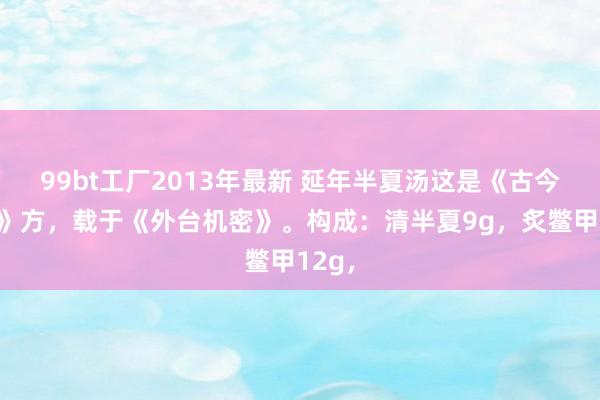 99bt工厂2013年最新 延年半夏汤这是《古今录验》方，载于《外台机密》。构成：清半夏9g，炙鳖甲12g，