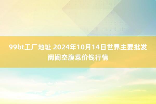 99bt工厂地址 2024年10月14日世界主要批发阛阓空腹菜价钱行情