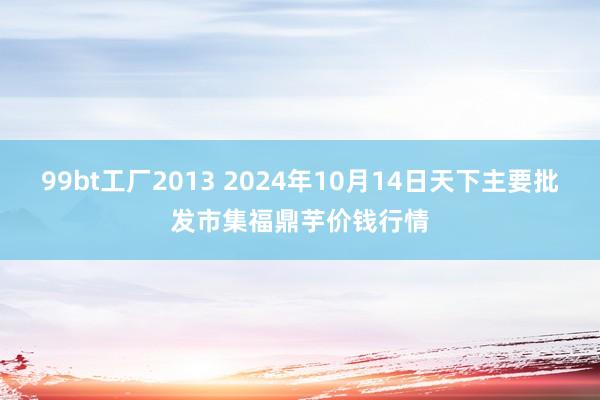 99bt工厂2013 2024年10月14日天下主要批发市集福鼎芋价钱行情