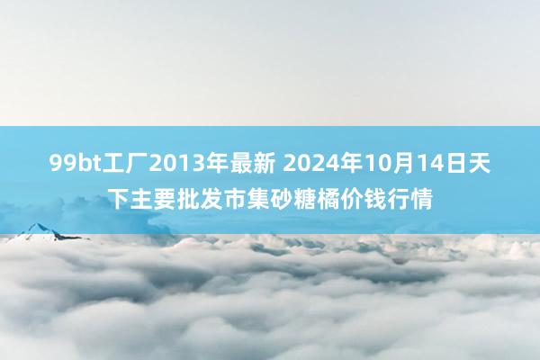 99bt工厂2013年最新 2024年10月14日天下主要批发市集砂糖橘价钱行情