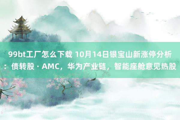 99bt工厂怎么下载 10月14日银宝山新涨停分析：债转股 · AMC，华为产业链，智能座舱意见热股