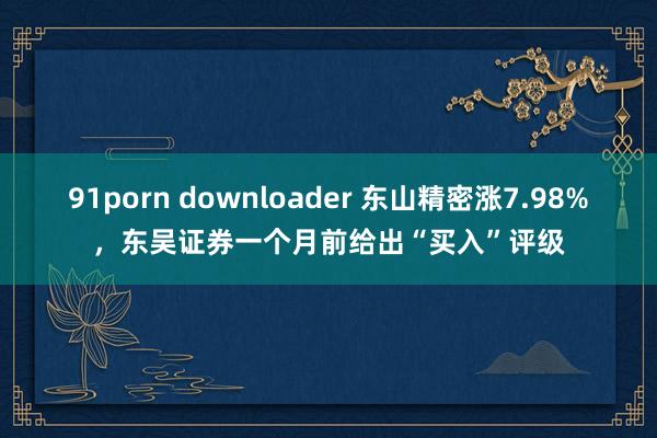 91porn downloader 东山精密涨7.98%，东吴证券一个月前给出“买入”评级