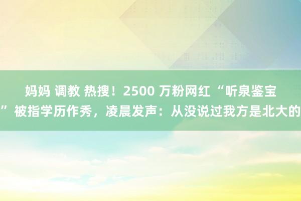 妈妈 调教 热搜！2500 万粉网红 “听泉鉴宝” 被指学历作秀，凌晨发声：从没说过我方是北大的