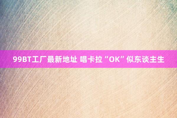 99BT工厂最新地址 唱卡拉“OK”似东谈主生