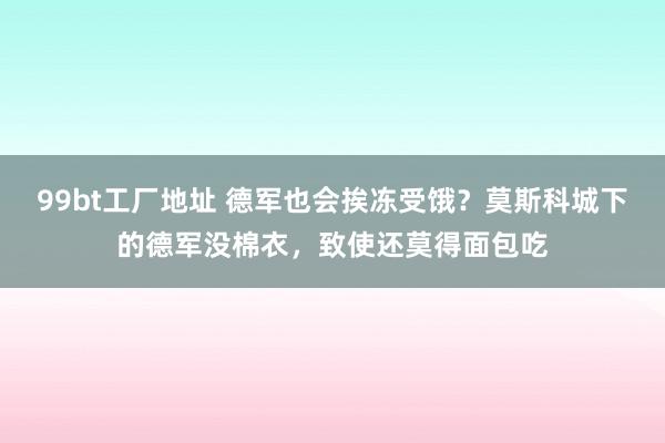 99bt工厂地址 德军也会挨冻受饿？莫斯科城下的德军没棉衣，致使还莫得面包吃