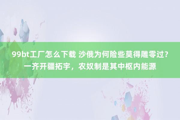 99bt工厂怎么下载 沙俄为何险些莫得雕零过？一齐开疆拓宇，农奴制是其中枢内能源