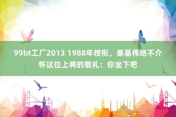 99bt工厂2013 1988年授衔，秦基伟绝不介怀这位上将的敬礼：你坐下吧