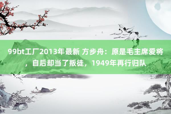 99bt工厂2013年最新 方步舟：原是毛主席爱将，自后却当了叛徒，1949年再行归队