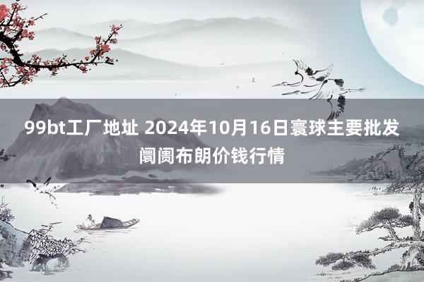 99bt工厂地址 2024年10月16日寰球主要批发阛阓布朗价钱行情