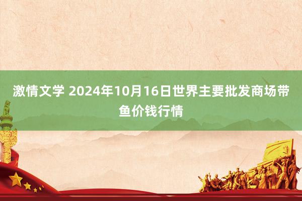 激情文学 2024年10月16日世界主要批发商场带鱼价钱行情