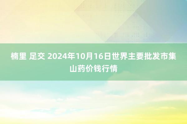 楠里 足交 2024年10月16日世界主要批发市集山药价钱行情