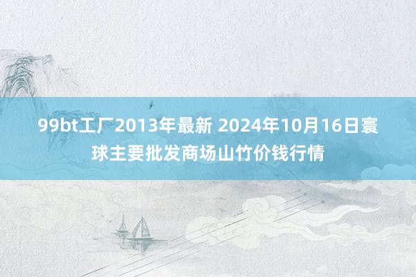 99bt工厂2013年最新 2024年10月16日寰球主要批发商场山竹价钱行情