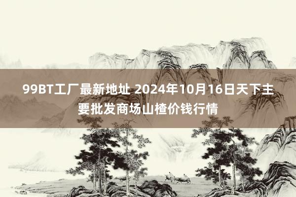 99BT工厂最新地址 2024年10月16日天下主要批发商场山楂价钱行情