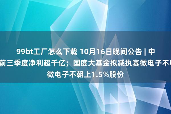 99bt工厂怎么下载 10月16日晚间公告 | 中国东说念主寿前三季度净利超千亿；国度大基金拟减执赛微电子不朝上1.5%股份