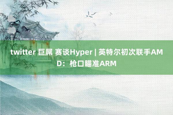 twitter 巨屌 赛谈Hyper | 英特尔初次联手AMD：枪口瞄准ARM