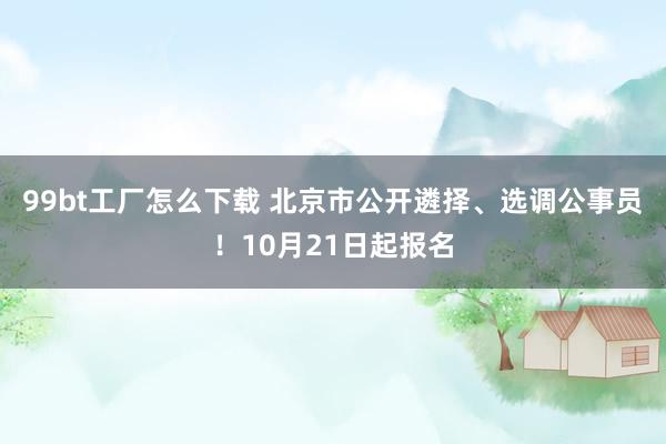 99bt工厂怎么下载 北京市公开遴择、选调公事员！10月21日起报名