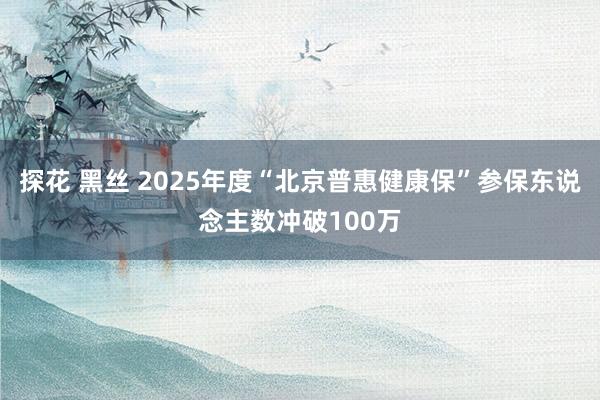 探花 黑丝 2025年度“北京普惠健康保”参保东说念主数冲破100万