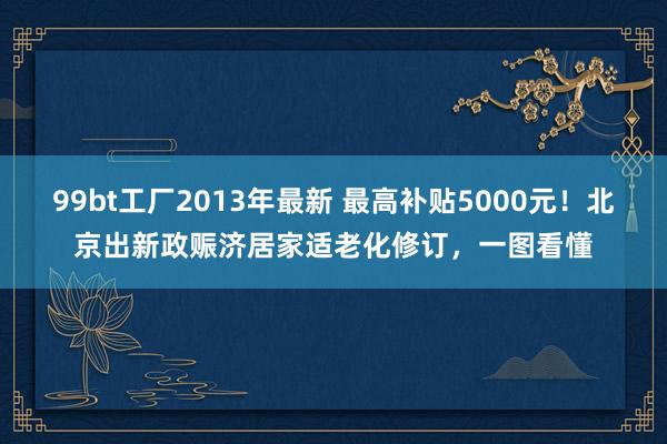 99bt工厂2013年最新 最高补贴5000元！北京出新政赈济居家适老化修订，一图看懂