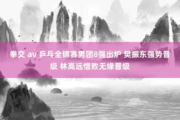 拳交 av 乒乓全锦赛男团8强出炉 樊振东强势晋级 林高远惜败无缘晋级