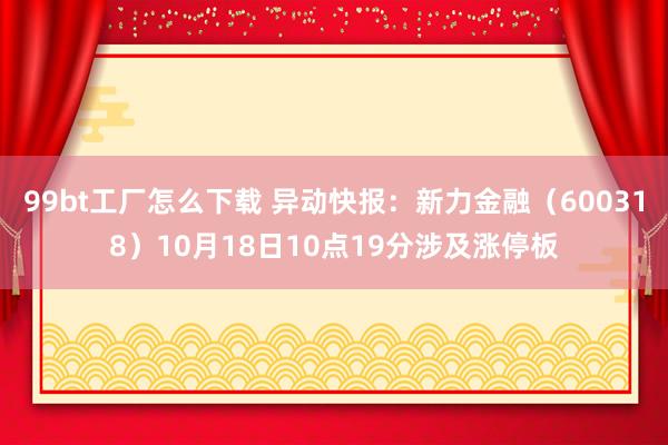 99bt工厂怎么下载 异动快报：新力金融（600318）10月18日10点19分涉及涨停板