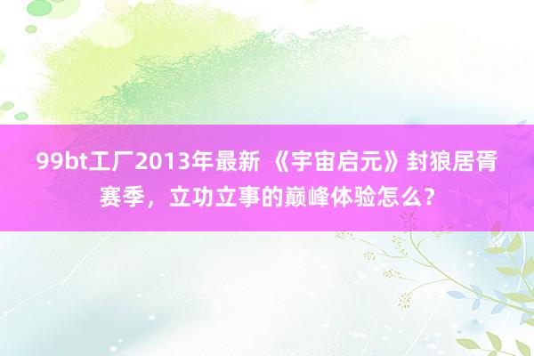 99bt工厂2013年最新 《宇宙启元》封狼居胥赛季，立功立事的巅峰体验怎么？