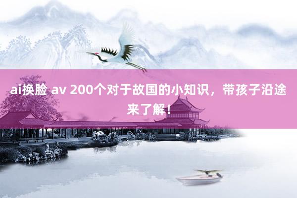 ai换脸 av 200个对于故国的小知识，带孩子沿途来了解！