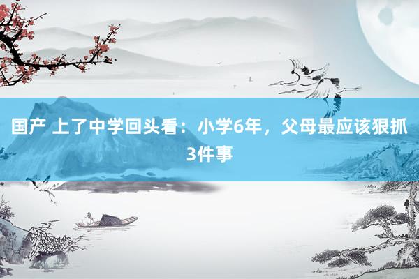 国产 上了中学回头看：小学6年，父母最应该狠抓3件事