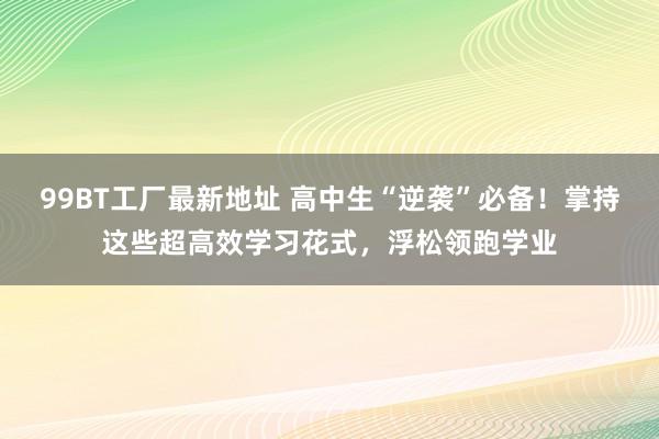 99BT工厂最新地址 高中生“逆袭”必备！掌持这些超高效学习花式，浮松领跑学业