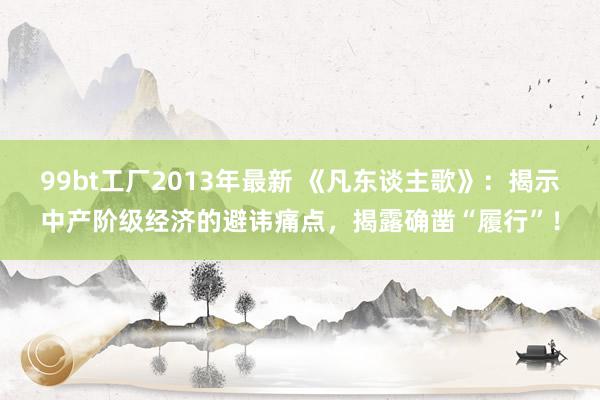 99bt工厂2013年最新 《凡东谈主歌》：揭示中产阶级经济的避讳痛点，揭露确凿“履行”！