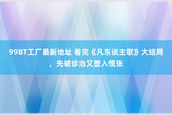 99BT工厂最新地址 看完《凡东谈主歌》大结局，先被诊治又堕入慌张