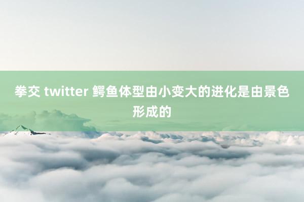 拳交 twitter 鳄鱼体型由小变大的进化是由景色形成的