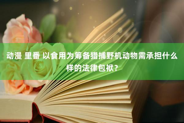 动漫 里番 以食用为筹备猎捕野机动物需承担什么样的法律包袱？