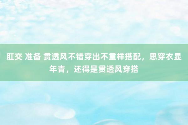 肛交 准备 贯透风不错穿出不重样搭配，思穿衣显年青，还得是贯透风穿搭