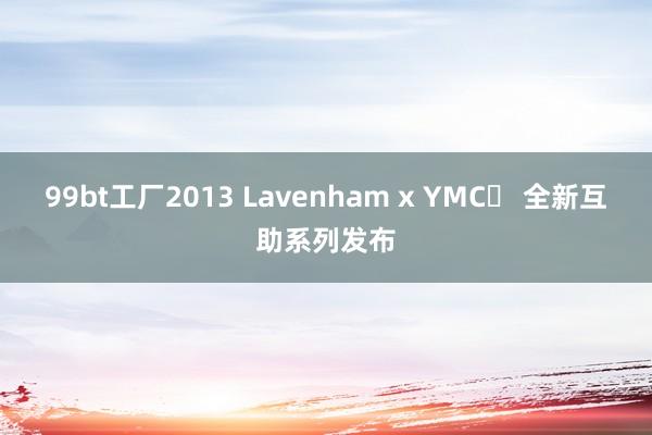 99bt工厂2013 Lavenham x YMC⁠ 全新互助系列发布